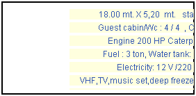 Casella di testo: 18.00 mt. X 5,20  mt.   standard
Guest cabin/Wc : 4 / 4  , Crew: 2
Engine 200 HP Caterpillar
Fuel : 3 ton, Water tank: 6 ton
Electricity: 12 V /220 V
VHF,TV,music set,deep freezer,generator
refrigerator, windsurf & fishing gear, 
tender boat.  Year  1997
 
 
