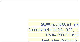 Casella di testo:
26.00 mt. X 6,80 mt. standard
Guest cabin/Home Wc : 8 / 8 , Crew: 3
Engine 280 HP Delphin
Fuel : 3 ton, Water tank: 8 ton
Electricity: 12 V /220 V
VHF,TV,music set,deep freezer,generator
refrigerator, windsurf & fishing gear,
tender boat. Year 1999
